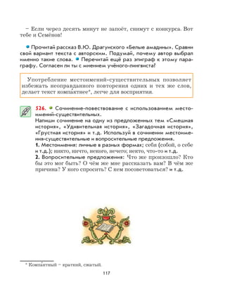 117
– Если через десять минут не запоёт, снимут с конкурса. Вот
тебе и Семёнов!
Прочитай рассказ В.Ю. Драгунского «Белые амадины». Сравни
свой вариант текста с авторским. Подумай, почему автор выбрал
именно такие слова. Перечитай ещё раз эпиграф к этому пара-
графу. Согласен ли ты с мнением учёного-лингвиста?
Употребление местоимений-существительных позволяет
избежать неоправданного повторения одних и тех же слов,
делает текст компа
,
ктнее*, легче для восприятия.
526. Сочинение-повествование с использованием место-
имений-существительных.
Напиши сочинение на одну из предложенных тем «Смешная
история», «Удивительная история», «Загадочная история»,
«Грустная история» и т.д. Используй в сочинении местоиме-
ния-существительные и вопросительные предложения.
1. Местоимения: личные в разных формах; себя (собой, о себе
и т.д.); никто, ничто, некого, нечего; некто, что-то и т.д.
2. Вопросительные предложения: Что же произошло? Кто
бы это мог быть? О чём же мне рассказать вам? В чём же
причина? У кого спросить? С кем посоветоваться? и т.д.
* Компа
,
ктный – краткий, сжатый.
 