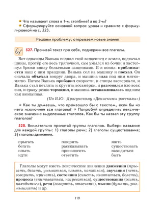119
Что называют слова в 1-м столбике? а во 2-м?
Сформулируйте основной вопрос урока и сравните с форму-
лировкой на с. 223.
Решаем проблему, открываем новые знания
527. Прочитай текст про себя, подчеркни все глаголы.
Вот однажды Ванька поднял свой велосипед с земли, подкачал
шины, протёр его весь тряпочкой, сам умылся из бочки и застег-
нул брюки внизу бельевыми защепками. И я понял: приближа-
ется наш с ним праздник. Ванька сел на машину и поехал. Он
сначала объехал вокруг двора, и машина шла под ним мягко-
мягко. Потом Ванька прибавил скорости, и спицы засверкали, и
Ванька стал петлять и крутить восьмёрки, и разгонялся изо всех
сил, и сразу резко тормозил, и машина останавливалась под ним
как вкопанная.
(По В.Ю. Драгунскому «Денискины рассказы»)
Как ты думаешь, что произошло бы с текстом, если бы из
него исключили все глаголы? Попробуй определить лексиче-
ское значение выделенных глаголов. Как бы ты назвал эту группу
глаголов?
528. Внимательно прочитай группы глаголов. Выбери название
для каждой группы: 1) глаголы речи; 2) глаголы существования;
3) глаголы движения.
прыгать говорить жить
бегать рассказывать существовать
плыть произносить находиться
идти ответить быть
Глаголы могут иметь лексические значения движения (пры-
гать, бегать, умываться, плыть, качаться), звучания (петь,
говорить, кричать), состояния (синеть, золотиться, болеть),
процесса (впитываться, нагреваться), существования (жить,
находиться), речи (говорить, отвечать), мысли (думать, раз-
мышлять) и др.
 