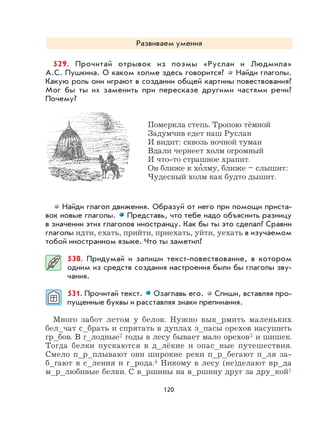 120
Развиваем умения
529. Прочитай отрывок из поэмы «Руслан и Людмила»
А.С. Пушкина. О каком холме здесь говорится? Найди глаголы.
Какую роль они играют в создании общей картины повествования?
Мог бы ты их заменить при пересказе другими частями речи?
Почему?
Померкла степь. Тропою тёмной
Задумчив едет наш Руслан
И видит: сквозь ночной туман
Вдали чернеет холм огромный
И что-то страшное храпит.
Он ближе к хо
,
лму, ближе – слышит:
Чудесный холм как будто дышит.
Найди глагол движения. Образуй от него при помощи приста-
вок новые глаголы. Представь, что тебе надо объяснить разницу
в значении этих глаголов иностранцу. Как бы ты это сделал? Сравни
глаголы идти, ехать, прийти, приехать, уйти, уехать в изучаемом
тобой иностранном языке. Что ты заметил?
530. Придумай и запиши текст-повествование, в котором
одним из средств создания настроения были бы глаголы зву-
чания.
531. Прочитай текст. Озаглавь его. Спиши, вставляя про-
пущенные буквы и расставляя знаки препинания.
Много забот летом у белок. Нужно вык_рмить маленьких
бел_чат с_брать и спрятать в дуплах з_пасы орехов насушить
гр_бов. В г_лодные2 годы в лесу бывает мало орехов3 и шишек.
Тогда белки пускаются в д_лёкие и опас_ные путешествия.
Смело п_р_плывают они широкие реки п_р_бегают п_ля за-
б_гают в с_ления и г_рода.4 Никому в лесу (не)делают вр_да
м_р_любивые белки. С в_ршины на в_ршину друг за дру_кой1
 