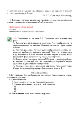 121
г_няются они по дерев_ям. Весело, радос_но играют у старой
с_сны проказницы белки.
(По И.C. Соколову-Микитову)
Выпиши глаголы движения, подбери к ним однокоренные
слова, графически покажи способ образования.
Ключевые слова темы:
глагол
обобщённое лексическое значение
532. Сочинение по картине В.Д. Поленова «Московский дво-
рик».
1. Рассмотри репродукцию картины. Что изображено на
переднем плане? на заднем? На какие детали ты обратил вни-
мание?
2. Как ты думаешь, почему для изображения Москвы ху-
дожник выбирает именно дворик? Чем он привлекает
В.Д. Поленова? Какой видится Москва через призму этого
дворика? Сформулируй тему и замысел картины.
3. В каких тонах написана картина? Почему художник выбира-
ет именно эту гамму? Как она передаёт дух города? С помо-
щью чего ещё передано настроение?
4. Напиши сочинение–описание картины. Используй план.
Самостоятельно сформулируй подпункты к части 2.
Примерный план.
I. Вступление. Что изображено на картине (на переднем плане,
на заднем, детали).
II. Основная часть.
1. Какие мысли и чувства передал художник.
2. Умение художника отразить свой замысел:
а)
б)
в)
III. Заключение. Моё отношение к картине.
 
