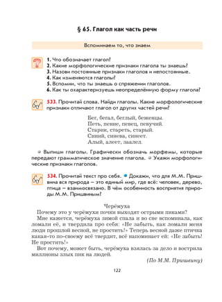 122
§ 65. Глагол как часть речи
Вспоминаем то, что знаем
1. Что обозначает глагол?
2. Какие морфологические признаки глагола ты знаешь?
3. Назови постоянные признаки глаголов и непостоянные.
4. Как изменяются глаголы?
5. Вспомни, что ты знаешь о спряжении глаголов.
6. Как ты охарактеризуешь неопределённую форму глагола?
533. Прочитай слова. Найди глаголы. Какие морфологические
признаки отличают глагол от других частей речи?
Бег, бегал, беглый, беженцы.
Петь, пение, певец, певучий.
Старик, стареть, старый.
Синий, синева, синеет.
Алый, алеет, заалел.
Выпиши глаголы. Графически обозначь морфемы, которые
передают грамматическое значение глагола. Укажи морфологи-
ческие признаки глаголов.
534. Прочитай текст про себя. Докажи, что для М.М. Приш-
вина вся природа – это единый мир, где всё: человек, дерево,
птица – взаимосвязано. В чём особенность восприятия приро-
ды М.М. Пришвиным?
Черёмуха
Почему это у черёмухи почки выходят острыми пиками?
Мне кажется, черёмуха зимой спала и во сне вспоминала, как
ломали её, и твердила про себя: «Не забыть, как ломали меня
люди прошлой весной, не простить!» Теперь весной даже птичка
какая-то по-своему всё твердит, всё напоминает ей: «Не забыть!
Не простить!»
Вот почему, может быть, черёмуха взялась за дело и вострила
миллионы злых пик на людей.
(По М.М. Пришвину)
 