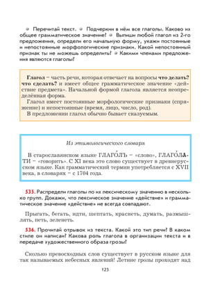 123
Перечитай текст. Подчеркни в нём все глаголы. Каково их
общее грамматическое значение? Выпиши любой глагол из 2-го
предложения, определи его начальную форму, укажи постоянные
и непостоянные морфологические признаки. Какой непостоянный
признак ты не можешь определить? Какими членами предложе-
ния являются глаголы?
Глагол – часть речи, которая отвечает на вопросы что делать?
что сделать? и имеет общее грамматическое значение «дей-
ствие предмета». Начальной формой глагола является неопре-
делённая форма.
Глагол имеет постоянные морфологические признаки (спря-
жение) и непостоянные (время, лицо, число, род).
В предложении глагол обычно бывает сказуемым.
Из этимологического словаря
В старославянском языке ГЛАГО
,
ЛЪ – «слово», ГЛАГО
,
ЛA-
ТИ – «говорить». С XI века это слово существует в древнерус-
ском языке. Как грамматический термин употребляется с XVII
века, в словарях – с 1704 года.
535. Распредели глаголы по их лексическому значению в несколь-
ко групп. Докажи, что лексическое значение «действие» и грамма-
тическое значение «действие» не всегда совпадают.
Прыгать, бегать, идти, шептать, краснеть, думать, размыш-
лять, петь, зеленеть.
536. Прочитай отрывок из текста. Какой это тип речи? В каком
стиле он написан? Какова роль глагола в организации текста и в
передаче художественного образа грозы?
Сколько превосходных слов существует в русском языке для
так называемых небесных явлений! Летние грозы проходят над
 