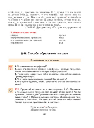 125
этой лош_д_ прыгать по-разному. Я п_думал что на такой
ш_рокой лош_д_ прыгать – это ерунда, всё равно как на
пис_менном ст_ле. Вот эта тёт_нька всё прыгала3 и какой-то
ч_ловек в ч_рном всё время щ_лкал кнутом, чтобы лош_дь
немно_ко проворней двигалась, а то она трюхала, как сонная
муха. И он кр_чал на неё и всё время щ_лкал...
(По В.Ю. Драгунскому «Не хуже вас, цирковых»)
Ключевые слова темы:
глагол время
морфологические признаки лицо
постоянные и непостоянные число
спряжение род
§ 66. Способы образования глаголов
Вспоминаем то, что знаем
1. Что называется морфемой?
2. Дай определение каждой морфемы. Приведи примеры.
Какие морфемы являются формообразующими?
3. Перечисли известные тебе способы словообразования.
Приведи примеры.
4. Что такое производящая основа? Как её найти?
5. Что нужно сделать, чтобы установить способ словообразо-
вания?
539. Прочитай отрывок из стихотворения А.С. Пушкина.
С помощью каких приёмов поэт создаёт образ вьюги? Как ты
думаешь, почему для Пушкина вьюга ассоциируется с живым
существом? Найди и выпиши глаголы, образованные при-
ставочным способом. От каких частей речи они образованы?
Каково значение приставки за- в глаголах?
Буря мглою* небо кроет,
Вихри снежные крутя.
 
