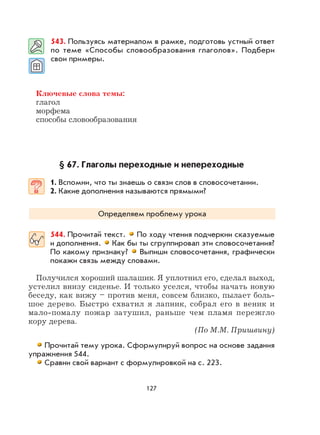 127
543. Пользуясь материалом в рамке, подготовь устный ответ
по теме «Способы словообразования глаголов». Подбери
свои примеры.
Ключевые слова темы:
глагол
морфема
способы словообразования
§ 67. Глаголы переходные и непереходные
1. Вспомни, что ты знаешь о связи слов в словосочетании.
2. Какие дополнения называются прямыми?
Определяем проблему урока
544. Прочитай текст. По ходу чтения подчеркни сказуемые
и дополнения. Как бы ты сгруппировал эти словосочетания?
По какому признаку? Выпиши словосочетания, графически
покажи связь между словами.
Получился хороший шалашик. Я уплотнил его, сделал выход,
устелил внизу сиденье. И только уселся, чтобы начать новую
беседу, как вижу – против меня, совсем близко, пылает боль-
шое дерево. Быстро схватил я лапник, собрал его в веник и
мало-помалу пожар затушил, раньше чем пламя пережгло
кору дерева.
(По М.М. Пришвину)
Прочитай тему урока. Сформулируй вопрос на основе задания
упражнения 544.
Сравни свой вариант с формулировкой на с. 223.
 