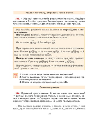 128
Решаем проблему, открываем новые знания
545. Образуй известные тебе формы глагола видеть. Подбери
дополнения в В.п. без предлога. Все ли формы глагола могут соче-
таться со словом–прямым дополнением? Приведи свой пример.
Все глаголы русского языка делятся на перехо
,
дные и не-
перехо
,
дные.
Переходные глаголы требуют прямого дополнения, то есть
дополнения в винительном падеже без предлога:
Он читает книгу. Я благодарю вас.
При отрицании винительный падеж заменяется родитель-
ным: Пишет письма. – Не пишет писем. Я читал газеты. – Я
ещё не читал сегодняшних газет.
Непереходные глаголы не могут иметь при себе прямого
дополнения: Гулять с собакой. Размышлять о жизни.
Переходность-непереходность – постоянный морфологиче-
ский признак глагола.
1. Какие слова в этом тексте являются ключевыми?
2. Как ты думаешь, почему переходные и непереходные гла-
голы получили такие названия?
3. Ответь на вопрос, поставленный в упр. 544.
Развиваем умения
546. Прочитай предложения. В каком стиле они написаны?
Выпиши сначала переходные глаголы с зависимым словом, за-
тем – непереходные. Определи падеж зависимого слова. Устно
объясни условия выбора орфограмм на месте пропусков букв.
1. Мы достали разные краски, и гвозди, и верёвочки. И мы
прот_нули эти верёвочки вдоль р_кеты, и ж_стянки пр_били к
В.п.
В.п. В.п.Р.п.
Р.п.
Т.п. П.п.
В.п.
 