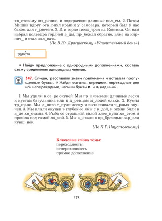 129
хв_стовому оп_рению, и подкрасили длинные пол_сы. 2. Потом
Мишка вдруг отв_рнул краник у самовара, который был у нас
баком для г_рючего. 3. И я гордо посм_трел на Костика. Он нам
набрал полведра горячей в_ды, пр_бежал обратно, влез на кир-
пич_ и стал зал_вать.
(По В.Ю. Драгунскому «Удивительный день»)
Найди предложение с однородными дополнениями, составь
схему соединения однородных членов.
547. Спиши, расставляя знаки препинания и вставляя пропу-
щенные буквы. Найди глаголы, определи, переходные они
или непереходные, напиши буквы п. и н. над ними.
1. Мы удили в оз_ре окуней. Мы пр_вязывали длинные лески
к кустам багульника или к д_ревцам м_лодой ольхи. 2. Кусты
тр_щали. Мы л_ниво т_нули леску и вытаскивали ч_рных оку-
ней. 3. Мы клали окуней в глубокие ямы с в_дой, и окуни били в
в_де хв_стами. 4. Рыба со страшной силой хлес_нула хв_стом и
прошла под самой ло_кой. 5. Мы в_ехали в пр_брежные зар_сли
кувш_нок.
(По К.Г. Паустовскому)
Ключевые слова темы:
переходность
непереходность
прямое дополнение
раке
,
та
 