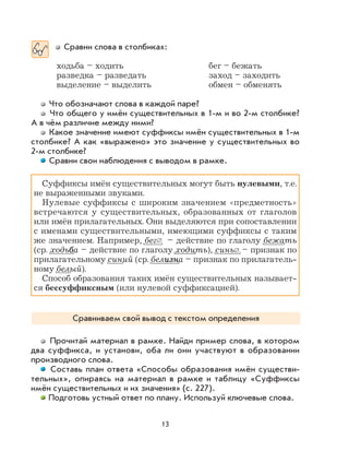 13
Сравни слова в столбиках:
ходьба – ходить бег – бежать
разведка – разведать заход – заходить
выделение – выделить обмен – обменять
Что обозначают слова в каждой паре?
Что общего у имён существительных в 1-м и во 2-м столбике?
А в чём различие между ними?
Какое значение имеют суффиксы имён существительных в 1-м
столбике? А как «выражено» это значение у существительных во
2-м столбике?
Сравни свои наблюдения с выводом в рамке.
Суффиксы имён существительных могут быть нулевыми, т.е.
не выраженными звуками.
Нулевые суффиксы с широким значением «предметность»
встречаются у существительных, образованных от глаголов
или имён прилагательных. Они выделяются при сопоставлении
с именами существительными, имеющими суффиксы с таким
же значением. Например, бег∅ – действие по глаголу бежать
(ср. ходьбба – действие по глаголу ходить), синь∅ – признак по
прилагательному синий (ср. белизнизна – признак по прилагатель-
ному белый).
Способ образования таких имён существительных называет-
ся бессуффиксным (или нулевой суффиксацией).
Сравниваем свой вывод с текстом определения
Прочитай материал в рамке. Найди пример слова, в котором
два суффикса, и установи, оба ли они участвуют в образовании
производного слова.
Составь план ответа «Способы образования имён существи-
тельных», опираясь на материал в рамке и таблицу «Суффиксы
имён существительных и их значения» (с. 227).
Подготовь устный ответ по плану. Используй ключевые слова.
 
