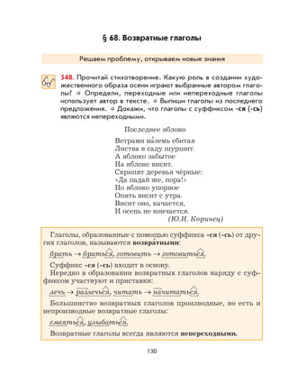 130
§ 68. Возвратные глаголы
Решаем проблему, открываем новые знания
548. Прочитай стихотворение. Какую роль в создании худо-
жественного образа осени играют выбранные автором глаго-
лы? Определи, переходные или непереходные глаголы
использует автор в тексте. Выпиши глаголы из последнего
предложения. Докажи, что глаголы с суффиксом -ся (-сь)
являются непереходными.
Последнее яблоко
Ветрами на
,
земь сбитая
Листва в саду шуршит.
А яблоко забытое
На яблоне висит.
Скрипят деревья чёрные:
«Да падай же, пора!»
Но яблоко упорное
Опять висит с утра.
Висит оно, качается,
И осень не кончается.
(Ю.И. Коринец)
Глаголы, образованные с помощью суффикса -ся (-сь) от дру-
гих глаголов, называются возвра
,
тными:
брать → браться, готовить → готовиться.
Суффикс -ся (-сь) входит в основу.
Нередко в образовании возвратных глаголов наряду с суф-
фиксом участвуют и приставки:
лечь → разлечься, читать → начитаться.
Большинство возвратных глаголов производные, но есть и
непроизводные возвратные глаголы:
смеяться, улыбаться.
Возвратные глаголы всегда являются непереходными.
 