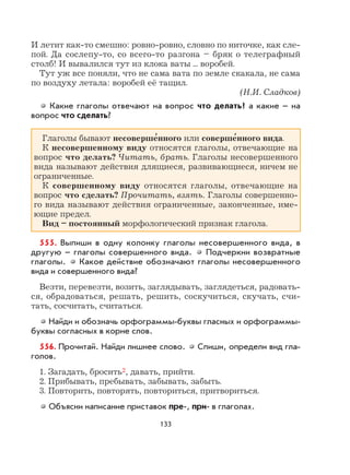 133
И летит как-то смешно: ровно-ровно, словно по ниточке, как сле-
пой. Да сослепу-то, со всего-то разгона – бряк о телеграфный
столб! И вывалился тут из клока ваты ... воробей.
Тут уж все поняли, что не сама вата по земле скакала, не сама
по воздуху летала: воробей её тащил.
(Н.И. Сладков)
Какие глаголы отвечают на вопрос что делать? а какие – на
вопрос что сделать?
Глаголы бывают несоверше
,
нного или соверше
,
нного вида.
К несовершенному виду относятся глаголы, отвечающие на
вопрос что делать? Читать, брать. Глаголы несовершенного
вида называют действия длящиеся, развивающиеся, ничем не
ограниченные.
К совершенному виду относятся глаголы, отвечающие на
вопрос что сделать? Прочитать, взять. Глаголы совершенно-
го вида называют действия ограниченные, законченные, име-
ющие предел.
Вид – постоянный морфологический признак глагола.
555. Выпиши в одну колонку глаголы несовершенного вида, в
другую – глаголы совершенного вида. Подчеркни возвратные
глаголы. Какое действие обозначают глаголы несовершенного
вида и совершенного вида?
Везти, перевезти, возить, заглядывать, заглядеться, радовать-
ся, обрадоваться, решать, решить, соскучиться, скучать, счи-
тать, сосчитать, считаться.
Найди и обозначь орфограммы-буквы гласных и орфограммы-
буквы согласных в корне слов.
556. Прочитай. Найди лишнее слово. Спиши, определи вид гла-
голов.
1. Загадать, бросить2, давать, прийти.
2. Прибывать, пребывать, забывать, забыть.
3. Повторить, повторять, повториться, притвориться.
Объясни написание приставок пре-, при- в глаголах.
 