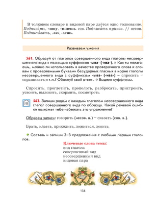 136
В толковом словаре к видовой паре даётся одно толкование.
Подписа
,
ть, -ишу, -ишешь. сов. Подписа
,
ть приказ. // несов.
Подписы
,
вать, -аю, -аешь.
Развиваем умения
561. Образуй от глаголов совершенного вида глаголы несовер-
шенного вида с помощью суффиксов -ыва- (-ива-). Как ты полага-
ешь, можно ли использовать в качестве проверочного слова к сло-
вам с проверяемыми буквами безударных гласных в корне глаголы
несовершенного вида с суффиксом -ыва- (-ива-) – спросить –
спрашивать и т.п.? Обоснуй свой ответ. Выдели суффиксы.
Спросить, проглотить, прополоть, разбросать, пристроить,
усвоить, выловить, скормить, посмотреть.
562. Запиши рядом с каждым глаголом несовершенного вида
глагол совершенного вида по образцу. Какой речевой ошиб-
ки поможет тебе избежать это упражнение?
Образец записи: говорить (несов. в.) – сказать (сов. в.).
Брать, класть, приходить, ложиться, ловить.
Составь и запиши 2–3 предложения с любыми парами глаго-
лов.
Ключевые слова темы:
вид глагола
совершенный вид
несовершенный вид
видовая пара
 