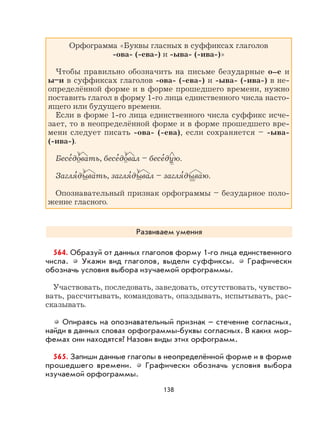 138
Орфограмма «Буквы гласных в суффиксах глаголов
-ова- (-ева-) и -ыва- (-ива-)»
Чтобы правильно обозначить на письме безударные о–е и
ы–и в суффиксах глаголов -ова- (-ева-) и -ыва- (-ива-) в не-
определённой форме и в форме прошедшего времени, нужно
поставить глагол в форму 1-го лица единственного числа насто-
ящего или будущего времени.
Если в форме 1-го лица единственного числа суффикс исче-
зает, то в неопределённой форме и в форме прошедшего вре-
мени следует писать -ова- (-ева), если сохраняется – -ыва-
(-ива-).
Бесе
,
довать, бесе
,
довал – бесе
,
дую.
Загля
,
дывать, загля
,
дывал – загля
,
дываю.
Опознавательный признак орфограммы – безударное поло-
жение гласного.
Развиваем умения
564. Образуй от данных глаголов форму 1-го лица единственного
числа. Укажи вид глаголов, выдели суффиксы. Графически
обозначь условия выбора изучаемой орфограммы.
Участвовать, последовать, заведовать, отсутствовать, чувство-
вать, рассчитывать, командовать, опаздывать, испытывать, рас-
сказывать.
Опираясь на опознавательный признак – стечение согласных,
найди в данных словах орфограммы-буквы согласных. В каких мор-
фемах они находятся? Назови виды этих орфограмм.
565. Запиши данные глаголы в неопределённой форме и в форме
прошедшего времени. Графически обозначь условия выбора
изучаемой орфограммы.
 