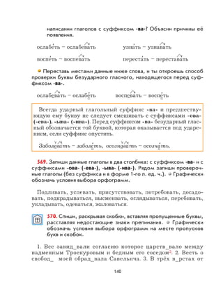 140
написании глаголов с суффиксом -ва-? Объясни причины её
появления.
ослабе
,
ть – ослабева
,
ть узна
,
ть – узнава
,
ть
воспе
,
ть – воспева
,
ть переста
,
ть – перестава
,
ть
Переставь местами данные ниже слова, и ты откроешь способ
проверки буквы безударного гласного, находящегося перед суф-
фиксом -ва-.
ослабева
,
ть – ослабе
,
ть воспева
,
ть – воспе
,
ть
Всегда ударный глагольный суффикс -ва- и предшеству-
ющую ему букву не следует смешивать с суффиксами -ова-
(-ева-), -ыва- (-ива-). Перед суффиксом -ва- безударный глас-
ный обозначается той буквой, которая оказывается под ударе-
нием, если суффикс опустить.
Заболева
,
ть – заболе
,
ть, осознава
,
ть – осозна
,
ть.
569. Запиши данные глаголы в два столбика: с суффиксом -ва- и с
суффиксами -ова- (-ева-), -ыва- (-ива-). Рядом запиши провероч-
ные глаголы (без суффикса и в форме 1-го л. ед. ч.). Графически
обозначь условия выбора орфограмм.
Подливать, успевать, присутствовать, потребовать, досадо-
вать, подкрадываться, высмеивать, оглядываться, перебивать,
укладывать, одеваться, жаловаться.
570. Спиши, раскрывая скобки, вставляя пропущенные буквы,
расставляя недостающие знаки препинания. Графически
обозначь условия выбора орфограмм на месте пропусков
букв и скобок.
1. Все завид_вали согласию которое царств_вало между
надменным Троекуровым и бедным его соседом3. 2. Весть о
свобод_ моей обрад_вала Савельича. 3. В трёх в_рстах от
 