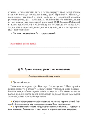 141
станци_ стало накрап_вать и через минуту прол_вной дождь
вымочил меня до последней нитк_. (А.С. Пушкин) 4. Мы ноч_-
вали возле татарской д_ревн_ на б_регу п_лноводной и очень
рыбной2 речк_. (С.Т. Аксаков) 5. Человек что-то насвист_вал и
в такт помах_вал маленькой палочкой. (Д.Н. Мамин-Сибиряк)
6. Коты бр_сают_ся к ч_стоколу но не усп_вают переле_ть
через него а протиск_вают_ся между кол_ями и застревают.
(К.Г. Паустовский)
Составь схемы 4-го и 5-го предложений.
Ключевые слова темы:
§ 71. Буквы е–и в корнях с чередованием
Определяем проблему урока
Прочитай текст.
Помнишь историю про Виктора Перестукина? Мяч привёл
героев повести в страну Невыученных уроков, и Вите понадо-
бился ключ, чтобы отпереть замок на воротах. Но замок не отпи-
рался, и лишь когда герой правильно написал слова ключик и
замочек, ключ тотчас отпер замок.
Какое орфографическое правило помогло герою книги? По-
пробуй продолжить эту историю и задать Вите свой вопрос.
В приведённом тексте найди однокоренные глаголы. Подбери к
ним антоним. Запиши эти слова, выдели корень, поставь ударение.
 