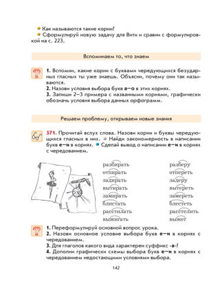 142
Как называются такие корни?
Сформулируй новую задачу для Вити и сравни с формулиров-
кой на с. 223.
Вспоминаем то, что знаем
1. Вспомни, какие корни с буквами чередующихся безудар-
ных гласных ты уже знаешь. Объясни, почему они так назы-
ваются.
2. Назови условия выбора букв а–о в этих корнях.
3. Запиши 2–3 примера с названными корнями, графически
обозначь условия выбора данных орфограмм.
Решаем проблему, открываем новые знания
571. Прочитай вслух слова. Назови корни и буквы чередую-
щихся гласных в них. Найди закономерность в написании
букв е–и в корнях. Сделай вывод о написании е–и в корнях
с чередованием.
разбирать разберу
отпирать отпереть
задирать задеру
вытирать вытереть
замирать замереть
блистать блестеть
расстилать расстелить
выжигать выжег
1. Переформулируй основной вопрос урока.
2. Назови основное условие выбора букв е–и в корнях с
чередованием.
3. Для глаголов какого вида характерен суффикс -а-?
4. Дополни графически схемы выбора букв е–и в корнях с
чередованием недостающими условиями выбора.
 