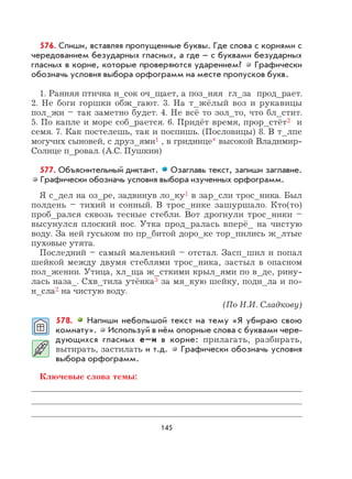 145
576. Спиши, вставляя пропущенные буквы. Где слова с корнями с
чередованием безударных гласных, а где – с буквами безударных
гласных в корне, которые проверяются ударением? Графически
обозначь условия выбора орфограмм на месте пропусков букв.
1. Ранняя птичка н_сок оч_щает, а поз_няя гл_за прод_рает.
2. Не боги горшки обж_гают. 3. На т_жёлый воз и рукавицы
пол_жи – так заметно будет. 4. Не всё то зол_то, что бл_стит.
5. По капле и море соб_рается. 6. Придёт время, прор_стёт2 и
семя. 7. Как постелешь, так и поспишь. (Пословицы) 8. В т_лпе
могучих сыновей, с друз_ями1 , в гриднице* высокой Владимир-
Солнце п_ровал. (А.С. Пушкин)
577. Объяснительный диктант. Озаглавь текст, запиши заглавие.
Графически обозначь условия выбора изученных орфограмм.
Я с_дел на оз_ре, задвинув ло_ку1 в зар_сли трос_ника. Был
полдень – тихий и сонный. В трос_нике зашуршало. Кто(то)
проб_рался сквозь тесные стебли. Вот дрогнули трос_ники –
высунулся плоский нос. Утка прод_ралась вперё_ на чистую
воду. За ней гуськом по пр_битой доро_ке тор_пились ж_лтые
пуховые утята.
Последний – самый маленький – отстал. Засп_шил и попал
шейкой между двумя стеблями трос_ника, застыл в опасном
пол_жении. Утица, хл_ща ж_сткими крыл_ями по в_де, рину-
лась наза_. Схв_тила утёнка3 за мя_кую шейку, подн_ла и по-
н_сла2 на чистую воду.
(По Н.И. Сладкову)
578. Напиши небольшой текст на тему «Я убираю свою
комнату». Используй в нём опорные слова с буквами чере-
дующихся гласных е–и в корне: прилагать, разбирать,
вытирать, застилать и т.д. Графически обозначь условия
выбора орфограмм.
Ключевые слова темы:
 