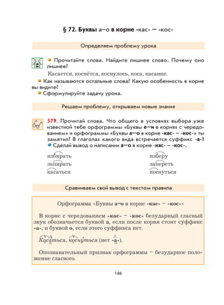146
§ 72. Буквы а–о в корне -кас- – -кос-
Определяем проблему урока
Прочитайте слова. Найдите лишнее слово. Почему оно
лишнее?
Касается, коснётся, коснулось, коса, касание.
Как называются остальные слова? Какую особенность в корне
вы видите?
Сформулируйте задачу урока.
Решаем проблему, открываем новые знания
579. Прочитай слова. Что общего в условиях выбора уже
известной тебе орфограммы «Буквы е–и в корнях с чередо-
ванием» и орфограммы «Буквы а–о в корне -кас- – -кос-» ты
заметил? В глаголах какого вида встречается суффикс -а-?
Сделай вывод о написании а–о в корне -кас- – -кос-.
избирать изберу
запирать запереть
касаться коснуться
Сравниваем свой вывод с текстом правила
Орфограмма «Буквы а–о в корне -кас- – -кос-»
В корне с чередованием -кас- – -кос- безударный гласный
звук обозначается буквой а, если после корня стоит суффикс
-а-, и буквой о, если этого суффикса нет.
Каса
,
ться, косну
,
ться (нет -а-).
Опознавательный признак орфограммы – безударное поло-
жение гласного.
 