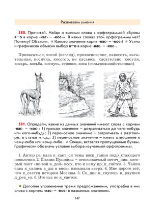 147
Развиваем умения
580. Прочитай. Найди и выпиши слова с орфограммой «Буквы
а–о в корне -кас- – -кос-». В каких словах этой орфограммы нет?
Почему? Объясни. Каково значение корня -кас- – -кос-? Устно
и графически объясни выбор а–о в корне -кас- – -кос-.
Прикасаться, косой (взгляд), прикосновение, накосить, каса-
тельная, косичка, косогор, не касаюсь, касательно, косуля,
косарь, косьба, коснусь, сенокос, коса (сельскохозяйственная).
581. Определи, какие из данных значений имеют слова с корнем
-кас- – -кос-: 1) прямое значение – дотрагиваться до чего-нибудь
или кого-нибудь; 2) переносное значение – затрагивать в разгово-
ре, в статье и т.д.; 3) переносное значение – иметь отношение к
чему-либо или кому-либо. Спиши, вставляя пропущенные буквы.
Графически обозначь условия выбора изучаемой орфограммы.
1. Автор ра_каза к_сает_ся темы восп_тания подр_стающего
поколения. 2. Поэзия Пушкина – неиссякаемый источ_ник, кото-
рый поит «живой в_дой» всех, кто к нему пр_к_снётся. 3. Чайки
едва к_сались в_ды и вновь взмывали вверх. 4. Мне дорого всё,
что к_сается истории Москвы. 5. Со_нце к_снулось в_рхушек
д_рев_ев. 6. Это нас не к_сается.
Дополни упражнение тремя предложениями, употребив в них
слова с корнем -кас- – -кос- в названных значениях.
 