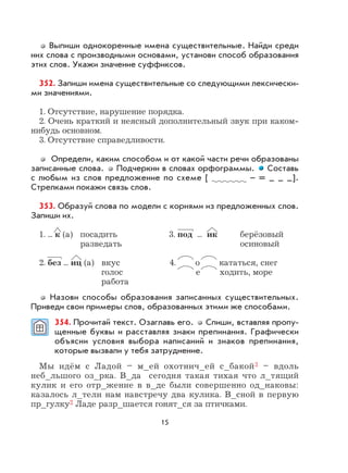 15
Выпиши однокоренные имена существительные. Найди среди
них слова с производными основами, установи способ образования
этих слов. Укажи значение суффиксов.
352. Запиши имена существительные со следующими лексически-
ми значениями.
1. Отсутствие, нарушение порядка.
2. Очень краткий и неясный дополнительный звук при каком-
нибудь основном.
3. Отсутствие справедливости.
Определи, каким способом и от какой части речи образованы
записанные слова. Подчеркни в словах орфограммы. Составь
с любым из слов предложение по схеме [ – = – – –].
Стрелками покажи связь слов.
353. Образуй слова по модели с корнями из предложенных слов.
Запиши их.
1. ... к (а) посадить 3. под ... ик берёзовый
разведать осиновый
2. без ... иц (а) вкус 4. о кататься, снег
голос е ходить, море
работа
Назови способы образования записанных существительных.
Приведи свои примеры слов, образованных этими же способами.
354. Прочитай текст. Озаглавь его. Спиши, вставляя пропу-
щенные буквы и расставляя знаки препинания. Графически
объясни условия выбора написаний и знаков препинания,
которые вызвали у тебя затруднение.
Мы идём с Ладой – м_ей охотнич_ей с_бакой3 – вдоль
неб_льшого оз_рка. В_да сегодня такая тихая что л_тящий
кулик и его отр_жение в в_де были совершенно од_наковы:
казалось л_тели нам навстречу два кулика. В_сной в первую
пр_гулку2 Ладе разр_шается гонят_ся за птичками.
 