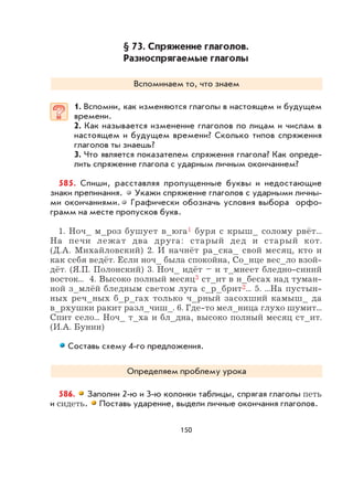 150
§ 73. Спряжение глаголов.
Разноспрягаемые глаголы
Вспоминаем то, что знаем
1. Вспомни, как изменяются глаголы в настоящем и будущем
времени.
2. Как называется изменение глаголов по лицам и числам в
настоящем и будущем времени? Сколько типов спряжения
глаголов ты знаешь?
3. Что является показателем спряжения глагола? Как опреде-
лить спряжение глагола с ударным личным окончанием?
585. Спиши, расставляя пропущенные буквы и недостающие
знаки препинания. Укажи спряжение глаголов с ударными личны-
ми окончаниями. Графически обозначь условия выбора орфо-
грамм на месте пропусков букв.
1. Ноч_ м_роз бушует в_юга1 буря с крыш_ солому рвёт...
На печи лежат два друга: старый дед и старый кот.
(Д.А. Михайловский) 2. И начнёт ра_ска_ свой месяц, кто и
как себя ведёт. Если ноч_ была спокойна, Со_нце вес_ло взой-
дёт. (Я.П. Полонский) 3. Ноч_ идёт – и т_мнеет бледно-синий
восток... 4. Высоко полный месяц3 ст_ит в н_бесах над туман-
ной з_млёй бледным светом луга с_р_брит2... 5. ...На пустын-
ных реч_ных б_р_гах только ч_рный засохший камыш_ да
в_рхушки ракит разл_чиш_. 6. Где-то мел_ница глухо шумит...
Спит село... Ноч_ т_ха и бл_дна, высоко полный месяц ст_ит.
(И.А. Бунин)
Составь схему 4-го предложения.
Определяем проблему урока
586. Заполни 2-ю и 3-ю колонки таблицы, спрягая глаголы петь
и сидеть. Поставь ударение, выдели личные окончания глаголов.
 