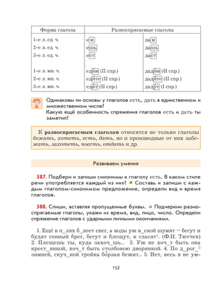 152
Форма глагола Разноспрягаемые глаголы
1-е л. ед. ч.
2-е л. ед. ч.
3-е л. ед. ч.
1-е л. мн. ч.
2-е л. мн. ч.
3-е л. мн. ч.
е м
ешь
ест
еди
,
м (II спр.)
еди
,
те (II спр.)
едя
,
т (II спр.)
да м
дашь
даст
дади
,
м (II спр.)
дади
,
те (II спр.)
даду
,
т (I спр.)
Одинаковы ли основы у глаголов есть, дать в единственном и
множественном числе?
Какую ещё особенность спряжения глаголов есть и дать ты
заметил?
К разноспрягаемым глаголам относятся не только глаголы
бежать, хотеть, есть, дать, но и производные от них забе-
жать, захотеть, поесть, отдать и др.
Развиваем умения
587. Подбери и запиши синонимы к глаголу есть. В каком стиле
речи употребляется каждый из них? Составь и запиши с каж-
дым глаголом-синонимом предложение, определи вид и время
глаголов.
588. Спиши, вставляя пропущенные буквы. Подчеркни разно-
спрягаемые глаголы, укажи их время, вид, лицо, число. Определи
спряжение глаголов с ударными личными окончаниями.
1. Ещё в п_лях б_леет снег, а воды уж в_сной шумят – бегут и
будят сонный брег, бегут и блещут, и гласят1. (Ф.И. Тютчев)
2. Плещешь ты, куда захоч_шь... 3. Уж не хоч_т быть она
крест_янкой, хоч_т быть столбовою дворянкой. 4. По д_рог_3
зимней, скуч_ной тройка бо
,
рзая бежит... 5. Нет, весь я не ум-
 