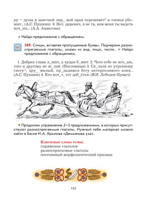 153
ру – душа в заветной лир_ мой прах переживёт2 и тленья убе-
жит... (А.С. Пушкин) 6. Нет, царевич, я не та, кем меня ты видеть
хоч_шь... (А.А. Ахматова)
Найди предложение с обращением.
589. Спиши, вставляя пропущенные буквы. Подчеркни разно-
спрягаемые глаголы, укажи их вид, лицо, число. Найди
предложение с обращением.
1. Добрая слава л_жит, а худая б_жит. 2. Чего себе не хоч_шь,
того и другому не ж_лай. (Пословицы) 3. Ск_льзя по утреннему
снегу3, дру_ милый, пр_дадимся бегу нетерпеливого коня...
(А.С. Пушкин) 4. Кто хоч_т, тот доб_ётся. (В.И. Лебедев-Кумач)
Продолжи упражнение 2–3 предложениями, в которых присут-
ствуют разноспрягаемые глаголы. Нужный тебе материал можно
найти в басне И.А. Крылова «Демьянова уха».
Ключевые слова темы:
спряжение глаголов
разноспрягаемые глаголы
постоянный морфологический признак
 