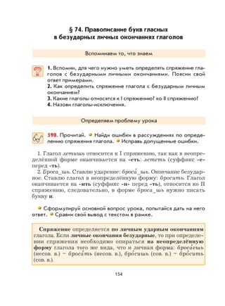 154
§ 74. Правописание букв гласных
в безударных личных окончаниях глаголов
Вспоминаем то, что знаем
1. Вспомни, для чего нужно уметь определять спряжение гла-
голов с безударными личными окончаниями. Поясни свой
ответ примерами.
2. Как определить спряжение глагола с безударным личным
окончанием?
3. Какие глаголы относятся к I спряжению? ко II спряжению?
4. Назови глаголы-исключения.
Определяем проблему урока
590. Прочитай. Найди ошибки в рассуждениях по опреде-
лению спряжения глагола. Исправь допущенные ошибки.
1. Глагол летишь относится к I спряжению, так как в неопре-
делённой форме оканчивается на -еть: лететь (суффикс -е-
перед -ть).
2. Броса_шь. Ставлю ударение: броса
,
_шь. Окончание безудар-
ное. Ставлю глагол в неопределённую форму: бросить. Глагол
оканчивается на -ить (суффикс -и- перед -ть), относится ко II
спряжению, следовательно, в форме броса_шь нужно писать
букву и.
Сформулируй основной вопрос урока, попытайся дать на него
ответ. Сравни свой вывод с текстом в рамке.
Спряжение определяется по личным ударным окончаниям
глагола. Если личные окончания безударные, то при определе-
нии спряжения необходимо опираться на неопределённую
форму глагола того же вида, что и личная форма: броса
,
ешь
(несов. в.) – броса
,
ть (несов. в.), бро
,
сишь (сов. в.) – бро
,
сить
(сов. в.).
 
