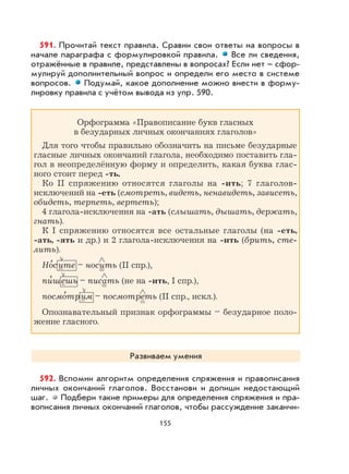 155
591. Прочитай текст правила. Сравни свои ответы на вопросы в
начале параграфа с формулировкой правила. Все ли сведения,
отражённые в правиле, представлены в вопросах? Если нет – сфор-
мулируй дополнительный вопрос и определи его место в системе
вопросов. Подумай, какое дополнение можно внести в форму-
лировку правила с учётом вывода из упр. 590.
Орфограмма «Правописание букв гласных
в безударных личных окончаниях глаголов»
Для того чтобы правильно обозначить на письме безударные
гласные личных окончаний глагола, необходимо поставить гла-
гол в неопределённую форму и определить, какая буква глас-
ного стоит перед -ть.
Ко II спряжению относятся глаголы на -ить; 7 глаголов-
исключений на -еть (смотреть, видеть, ненавидеть, зависеть,
обидеть, терпеть, вертеть);
4 глагола-исключения на -ать (слышать, дышать, держать,
гнать).
К I спряжению относятся все остальные глаголы (на -еть,
-ать, -ять и др.) и 2 глагола-исключения на -ить (брить, сте-
лить).
Но
,
сите – носить (II спр.),
пи
,
шешь – писать (не на -ить, I спр.),
посмо
,
трим – посмотреть (II спр., искл.).
Опознавательный признак орфограммы – безударное поло-
жение гласного.
Развиваем умения
592. Вспомни алгоритм определения спряжения и правописания
личных окончаний глаголов. Восстанови и допиши недостающий
шаг. Подбери такие примеры для определения спряжения и пра-
вописания личных окончаний глаголов, чтобы рассуждение заканчи-
 