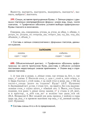 159
Вынести, выгореть, выстроить, выдержать, высидеть2, вы-
гнать, выбрать2, выстоять.
599. Спиши, вставляя пропущенные буквы. Запиши рядом с дан-
ными глаголами неопределённую форму; укажи вид, лицо, число
глаголов. Графически обозначь условия выбора орфограммы-
буквы гласного в окончаниях.
Соверша_шь, совершишь; утеша_м, утеш_м; обид_т, обижа_т;
уступ_те, уступа_те; отпуска_шь, отпуст_шь; ед_шь, езд_шь;
объявля_т, объяв_т.
Составь и запиши словосочетания с формами глаголов, данны-
ми в рамке.
600. Объяснительный диктант. Графически обозначь орфо-
граммы на месте пропусков букв, расставь и объясни условия
постановки недостающих знаков препинания. Укажи вид и спря-
жение глаголов.
1. А там уж и рощи, з_лёные сени, где птицы щ_беч_т, где
скач_т3 олени. 2. Постели стел_т, для г_стей н_члег отвод_т.
3. Царь Салтан г_стей сажа_т за свой стол и вопр_ша_т Ой вы
гости-г_спода долго ль ездили? Куда? (А.С. Пушкин)
4. Заунывный вет_р гон_т стаю туч_ на край н_бес ель надлом-
ленная стон_т глухо шепч_т тёмный лес. 5. Высп_тся Саша
подним_тся рано ч_рные косы завяж_т2 у стана и уб_жит,
и в простор_ п_лей сла_ко1 и вольно так дыш_тся ей.
(Н.А. Некрасов) 6. Вот осьмой уж день проход_т войско в горы
царь пр_вод_т и промеж высоких гор вид_т ш_лковый шатёр.
(А.С. Пушкин)
Составь схемы 4-го и 6-го предложений.
ехать ездить
едет – едут ездит – ездят
ЗАПОМНИ:
 