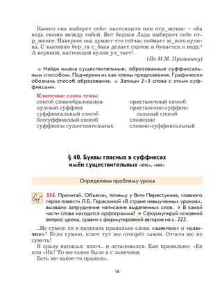 16
Какого она выберет себе: настоящего или отр_жение – оба
ведь схожи между собой. Вот бедная Лада выбирает себе от-
р_жение. Наверное она думает что сейчас поймает ж_вого кули-
ка. С высокого бер_га с_бака делает скачок и бухается в воду.4
А верхний, настоящий кулик ул_тает2.
(По М.М. Пришвину)
Найди имена существительные, образованные суффиксаль-
ным способом. Подчеркни их как члены предложения. Графически
обозначь способ образования. Запиши 2–3 слова с этими суф-
фиксами.
Ключевые слова темы:
способ словообразования приставочный способ
нулевой суффикс приставочно-суффик-
суффиксальный способ сальный способ
бессуффиксный способ сложение
суффиксы существительных сложно-суффиксальный
§ 40. Буквы гласных в суффиксах
имён существительных -ек-, -ик-
Определяем проблему урока
355. Прочитай. Объясни, почему у Вити Перестукина, главного
героя повести Л.Б. Гераскиной «В стране невыученных уроков»,
вызвало затруднение написание выделенных слов. В какой
части слова находится орфограмма? Сформулируй основной
вопрос урока, сравни с формулировкой авторов на с. 222.
...Не сумею ли я написать правильно слова «замочек» и «клю-
чик»? Если сумею, ключ тут же отопрёт замок. Отчего же не
суметь!
Я сразу написал: ключ... и остановился. Как правильно: -Ек
или -Ик? То же самое было и с замочком.
Есть же какое-то правило...
 