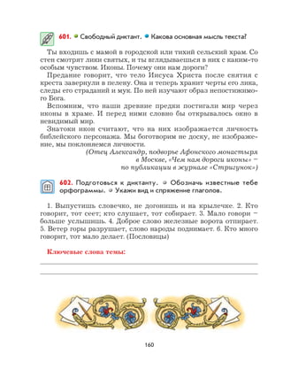 160
601. Свободный диктант. Какова основная мысль текста?
Ты входишь с мамой в городской или тихий сельский храм. Со
стен смотрят лики святых, и ты вглядываешься в них с каким-то
особым чувством. Иконы. Почему они нам дороги?
Предание говорит, что тело Иисуса Христа после снятия с
креста завернули в пелену. Она и теперь хранит черты его лика,
следы его страданий и мук. По ней изучают образ непостижимо-
го Бога.
Вспомним, что наши древние предки постигали мир через
иконы в храме. И перед ними словно бы открывалось окно в
невидимый мир.
Знатоки икон считают, что на них изображается личность
библейского персонажа. Мы боготворим не доску, не изображе-
ние, мы поклоняемся личности.
(Отец Александр, подворье Афонского монастыря
в Москве, «Чем нам дороги иконы» –
по публикации в журнале «Стригунок»)
602. Подготовься к диктанту. Обозначь известные тебе
орфограммы. Укажи вид и спряжение глаголов.
1. Выпустишь словечко, не догонишь и на крылечке. 2. Кто
говорит, тот сеет; кто слушает, тот собирает. 3. Мало говори –
больше услышишь. 4. Доброе слово железные ворота отпирает.
5. Ветер горы разрушает, слово народы поднимает. 6. Кто много
говорит, тот мало делает. (Пословицы)
Ключевые слова темы:
 