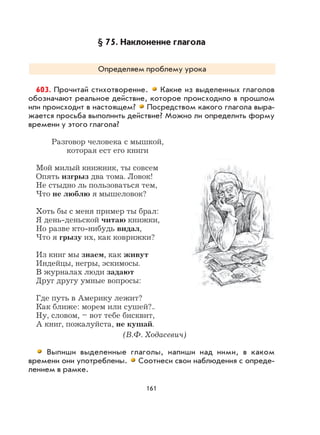 161
§ 75. Наклонение глагола
Определяем проблему урока
603. Прочитай стихотворение. Какие из выделенных глаголов
обозначают реальное действие, которое происходило в прошлом
или происходит в настоящем? Посредством какого глагола выра-
жается просьба выполнить действие? Можно ли определить форму
времени у этого глагола?
Разговор человека с мышкой,
которая ест его книги
Мой милый книжник, ты совсем
Опять изгрыз два тома. Ловок!
Не стыдно ль пользоваться тем,
Что не люблю я мышеловок?
Хоть бы с меня пример ты брал:
Я день-деньской читаю книжки,
Но разве кто-нибудь видал,
Что я грызу их, как коврижки?
Из книг мы знаем, как живут
Индейцы, негры, эскимосы.
В журналах люди задают
Друг другу умные вопросы:
Где путь в Америку лежит?
Как ближе: морем или сушей?..
Ну, словом, – вот тебе бисквит,
А книг, пожалуйста, не кушай.
(В.Ф. Ходасевич)
Выпиши выделенные глаголы, напиши над ними, в каком
времени они употреблены. Соотнеси свои наблюдения с опреде-
лением в рамке.
 