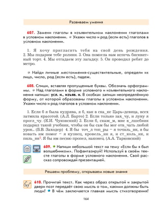 164
Развиваем умения
607. Замени глаголы в изъявительном наклонении глаголами
в условном наклонении. Укажи число и род (если есть) глаголов в
условном наклонении.
1. Я хочу пригласить тебя на свой день рождения.
2. Мы подарим тебе ролики. 3. Она помогла нам испечь бисквит-
ный торт. 4. Мы отгадаем эту загадку. 5. Он проводил ребят до
метро.
Найди личные местоимения-существительные, определи их
лицо, число, род (если есть), падеж.
608. Спиши, вставляя пропущенные буквы. Обозначь орфограм-
мы. Над глаголами в форме условного и изъявительного накло-
нения напиши: усл. н., изъяв. н. В скобках запиши неопределённую
форму, от которой образованы глаголы в условном наклонении.
Укажи число и род глаголов в условном наклонении.
1. Если б я была кудрява, я б, как в ска_ке Царь-девица, всех
затмила красотой. (А.Л. Барто) 2. Если только зах_чу, и луну я
прогл_чу. (К.И. Чуковский) 3. Если б, скаж_м, мне в_лшебник
подарил такой учебник, чтобы он бы сам бы мог отв_чать любой
урок... (Б.В. Заходер) 4. Я бы точ_л топ_ры – я точиль_ик, я бы
ковать им помог – я кузнец, кровель_ик я, и ст_коль_ик, и
пиль_ик2. Я бы им песню пропел, наконец. (А.А. Тарковский)
609. Напиши небольшой текст на тему «Если бы я был
волшебником». Пофантазируй! Используй в своём тек-
сте глаголы в форме условного наклонения. Свой рас-
сказ сопровождай презентацией.
Решаем проблему, открываем новые знания
610. Прочитай текст. Как через образ открытой и закрытой
двери поэт передаёт свою мысль о том, какими должны быть
люди? В чём заключается главная мысль стихотворения?
 