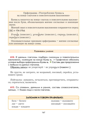 167
Орфограмма «Употребление буквы ь
на конце глаголов в повелительном наклонении»
Буква ь пишется на конце глагола в повелительном наклоне-
нии после букв, обозначающих мягкие согласные и шипящие
звуки.
Мягкий знак в повелительном наклонении сохраняется перед
-те и -ся (-сь).
Ускорь (повелит.), ускорьте (повелит.), спрячь (повелит.),
спрячься (повелит.).
Опознавательные признаки орфограммы – мягкие согласные
или шипящие на конце слова.
Развиваем умения
614. К данным глаголам подбери синонимы в повелительном
наклонении, имеющие на конце букву ь. Графически обозначь
условия выбора орфограммы-буквы ь. Составь два предложения
с любыми из данных глаголов.
Образец записи: не упорствуй – не упрямься (повелит.).
Не грусти, не хитрите, не возражай, поезжай, скройся, уста-
новите сроки.
Подсказка: лукавить, печалиться, противоречить, отправить-
ся, спрятаться, назначить.
615. Со словами, данными в рамке, составь словосочетания,
запиши. Укажи лицо и число глаголов.
беги – бегите положи – положите
ляг – лягте поезжай – поезжайте
клади – кладите
ЗАПОМНИ И ГОВОРИ ПРАВИЛЬНО:
 