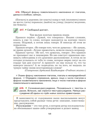 168
616. Образуй форму повелительного наклонения от глаголов,
данных в скобках; запиши.
(Поехать) в деревню; (не класть) сахар в чай; (положить) книги
на место; (лечь) пораньше; (выйти) на улицу; (ходить) медленно,
(не бежать).
617. Свободный диктант.
Три малых золотых правила языка
Правило первое. «Думай, что говоришь». Иными словами,
взвесь в уме то слово, которое находится на кончике твоего
языка. Подумай, а потом лишь говори. И никогда об этом не
пожалеешь.
Правило второе. «Не говори того, чего не думаешь». «Не лукавь,
не криви душой». Лучше промолчать, нежели сказать неправду.
Правило третье. «Не всё, что думаешь, говори». Это правило
не призывает нас к лицемерию. Но оно советует правильно оце-
нивать собеседника и его душевное расположение. А готов ли он
сегодня услышать от тебя те слова, которые мирно лягут на его
сердце три дня спустя? А принесёт ли ему пользу то, что ты
намерен сказать? А не подведёшь ли ты кого, не выдашь ли
чужую тайну своим неосторожным словом?
(Священник Артемий Владимиров «Учебник жизни»)
Укажи форму наклонения глаголов, глаголы в неопределённой
форме. Определи спряжение, время, лицо и число глаголов в
форме изъявительного наклонения; лицо и число глаголов в форме
повелительного наклонения.
618. Сочинение-рассуждение. Познакомься с текстом в
рамке. Вспомни, как строится текст-рассуждение. Напиши рас-
суждение об одном из «трёх малых золотых правил языка».
В зависимости от содержания наши высказывания могут
представлять собой разные типы речи: описание, повествова-
ние, рассуждение.
Рассуждение – это тип речи, в котором автор последователь-
но обосновывает какое-либо утверждение и делает вывод.
 