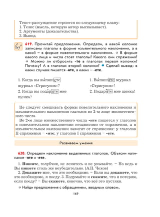 169
Текст-рассуждение строится по следующему плану:
1. Тезис (мысль, которую автор высказывает).
2. Аргументы (доказательства).
3. Вывод.
619. Прочитай предложения. Определи, в какой колонке
записаны глаголы в форме изъявительного наклонения, а в
какой – в форме повелительного наклонения. В форме
какого лица и числа стоят глаголы? Какого они спряжения?
Можно ли отбросить -те в глаголах первой колонки?
Почему? А в глаголах второй колонки? Сделай вывод: в
каких случаях пишется -ите, в каких – -ете.
1. Когда вы вы
,
пишете 1. Вы
,
пишите журнал
журнал «Стригунок»? «Стригунок»!
2. Когда вы пода
,
рите мне 2. Подари
,
те мне щенка!
щенка?
Не следует смешивать формы повелительного наклонения и
изъявительного наклонения глаголов во 2-м лице множествен-
ного числа.
Во 2-м лице множественного числа -ите пишется у глаголов
в повелительном наклонении независимо от спряжения, а в
изъявительном наклонении зависит от спряжения: у глаголов
II спряжения – -ите; у глаголов I спряжения – -ете.
Развиваем умения
620. Определи наклонение выделенных глаголов. Объясни напи-
сание -ите и -ете.
1. Пишите, голубчик, не ленитесь и не унывайте. – Но ведь и
Вы пишете столь же неубедительно. (А.П. Чехов)
2. Докажите мне, что это необходимо. – Если вы докажете, что
это необходимо, я поеду. 3. Подумайте и скажите, что я потеряю,
если поеду? – Вы скажете, конечно, что всё это пустяки.
Найди предложения с обращением, вводным словом.
 