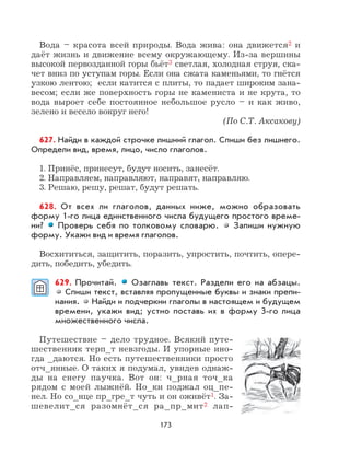 173
Вода – красота всей природы. Вода жива: она движется2 и
даёт жизнь и движение всему окружающему. Из-за вершины
высокой первозданной горы бьёт3 светлая, холодная струя, ска-
чет вниз по уступам горы. Если она сжата каменьями, то гнётся
узкою лентою; если катится с плиты, то падает широким зана-
весом; если же поверхность горы не камениста и не крута, то
вода выроет себе постоянное небольшое русло – и как живо,
зелено и весело вокруг него!
(По С.Т. Аксакову)
627. Найди в каждой строчке лишний глагол. Спиши без лишнего.
Определи вид, время, лицо, число глаголов.
1. Принёс, принесут, будут носить, занесёт.
2. Направляем, направляют, направят, направляю.
3. Решаю, решу, решат, будут решать.
628. От всех ли глаголов, данных ниже, можно образовать
форму 1-го лица единственного числа будущего простого време-
ни? Проверь себя по толковому словарю. Запиши нужную
форму. Укажи вид и время глаголов.
Восхититься, защитить, поразить, упростить, почтить, опере-
дить, победить, убедить.
629. Прочитай. Озаглавь текст. Раздели его на абзацы.
Спиши текст, вставляя пропущенные буквы и знаки препи-
нания. Найди и подчеркни глаголы в настоящем и будущем
времени, укажи вид; устно поставь их в форму 3-го лица
множественного числа.
Путешествие – дело трудное. Всякий путе-
шественник терп_т невзгоды. И упорные ино-
гда _даются. Но есть путешественники просто
отч_янные. О таких я подумал, увидев однаж-
ды на снегу паучка. Вот он: ч_рная точ_ка
рядом с моей лыжнёй. Но_ки поджал оц_пе-
нел. Но со_нце пр_гре_т чуть и он оживёт1. За-
шевелит_ся разомнёт_ся ра_пр_мит2 лап-
 