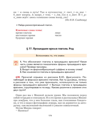 174
ки – и снова в путь! Так и путешеству_т: свет_т со_нце –
б_жит вперёд. А накро_т тень – с_ёж_тся и л_жит. И т_р-
п_ливо ждёт: авось солнышко снова воскр_сит!
(По Н.И. Сладкову)
Найди разноспрягаемый глагол.
Ключевые слова темы:
время глагола лицо
настоящее время число
будущее время
§ 77. Прошедшее время глагола. Род
Вспоминаем то, что знаем
1. Что обозначают глаголы в прошедшем времени? Какая
часть слова является показателем формы прошедшего вре-
мени? Приведи примеры.
2. Входит ли формообразующий суффикс в основу слова?
3. Как изменяются глаголы в прошедшем времени?
630. Прочитай отрывок из рассказа В.Ю. Драгунского. По-
наблюдай за формами времени глаголов. Как ты думаешь, почему
в рассказе о том, что уже произошло, используются не только
формы прошедшего времени? Выпиши глаголы в прошедшем
времени, сгруппировав их по виду. Каково различие в значении этих
двух групп?
Один раз мы с Мишкой делали уроки. Мы положили перед
собой тетрадки и списывали. И в это время я рассказывал Мишке
про лему
,
ров, что у них большие глаза, как стеклянные блюдеч-
ки, и что я видел фотографию лемура, как он держится за авто-
ручку, сам маленький-маленький и ужасно симпатичный.
Потом Мишка говорит:
– Написал?
 