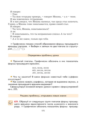 175
Я говорю:
– Уже.
– Ты мою тетрадку проверь, – говорит Мишка, – а я – твою.
И мы поменялись тетрадками.
И я как увидел, что Мишка написал, так сразу стал хохотать.
Гляжу, а Мишка тоже покатывается, прямо синий стал.
Я говорю:
– Ты чего, Мишка, покатываешься?
А он:
– Я покатываюсь, что ты неправильно списал. А ты чего?
Я говорю:
– А я то же самое, только про тебя.
Графически покажи способ образования формы прошедшего
времени глаголов. Выбери и запиши по два глагола со структу-
рой .
Определяем проблему урока
Прочитай глаголы. Графически обозначь в них показатель
формы прошедшего времени.
пел, пела, пели
нёс, несла, несли
лёг, легла, легли
Что ты заметил? В каких формах известный тебе суффикс
отсутствует?
Как можно назвать морфему, которая не выражена звуком, а
значение прошедшего времени выражает?
Сформулируй основной вопрос урока и сравни с формулировкой
на с. 223.
Решаем проблему, открываем новые знания
631. Образуй от следующих групп глаголов форму прошед-
шего времени единственного числа мужского и женского
рода. Графически обозначь показатель формы прошед-
 