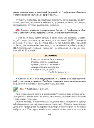 178
мени замени неопределённой формой. Графически обозначь
условия выбора изучаемой орфограммы.
Утешить, бросить, раскаяться, помнить, ненавидеть, разру-
шить, оттаять, надеяться; обиделся, утратил, повеял, выглядел,
поправился, почуял, условился, окончил.
636. Спиши, вставляя пропущенные буквы. Графически обо-
значь условия выбора орфограмм на месте пропусков букв.
1. Уж та_т снег, бегут ручьи, в окно пове_ло весною... Засви-
щ_т2 скоро соловьи, и лес оден_тся листвою! (А.Н. Плещеев)
2. Я вид_л небо...4 Ты не увид_шь его так близко. (М. Горький)
3. Знал, для чего и пахал он и се_л, да не по силам работу зате_л.
(Н.А. Некрасов) 4. Собаки1 рвались3 , неистово ла_ли, чу_ли вол-
ков. (М.М. Пришвин)
Составь схему 4-го предложения. Составь 5–6 словосочета-
ний с глаголами из рамки. Подбери синонимы или синонимические
выражения к глаголам хаять, маяться, лелеять.
637. Свободный диктант.
Как создавалась икона в древности? Иконописцы перед нача-
лом работы постились, каялись, молились, проникались особым
трепетным чувством.
Долгие месяцы продолжалась подготовительная работа. Доску
обрабатывали, на неё наклеивали холстину. Краски иконописец
делал из природных материалов, которые он собирал на берегах
озёр и рек. Растирал минералы, затем замешивал на яичном
Глаголы на -ять I спряжения.
Сеять, веять, маяться,
чуять*, чаять*, каяться,
лаять, хаять и лелеять,
и надеяться, и реять.
(По М.В. Ушакову)
ЗАПОМНИ:
 