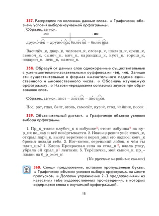 18
357. Распредели по колонкам данные слова. Графически обо-
значь условия выбора изучаемой орфограммы.
Образец записи:
-ек -ик
дружо
,
чек – дружо
,
чка; биле
,
тик – биле
,
тика
Василёч_к, двор_к, человеч_к, словар_к, шалаш_к, ореш_к,
звоноч_к, сыноч_к, мяч_к, карандаш_к, куст_к, горош_к,
подароч_к, лещ_к, камеш_к.
358. Образуй от данных слов однокоренные существительные
с уменьшительно-ласкательными суффиксами -ек, -ик. Запиши
эти существительные в формах именительного падежа един-
ственного и множественного числа. Обозначь изучаемую
орфограмму. Назови чередования согласных звуков при обра-
зовании слов.
Образец записи: лист – ли
,
стик – ли
,
стики.
Нос, рот, глаз, бант, огонь, самолёт, кусок, стол, чайник, песок.
359. Объяснительный диктант. Графически объясни условия
выбора орфограмм.
1. Пр_к_тился клубоч_к к избушке3; стоит избушка2 на ку-
р_их но_ках и всё повёртывается. 2. Иван-царевич унёс ключ_к,
открыл ларч_к, вынул веретено и перел_мил его надвое; конч_к
бросил позади себя. 3. Кот-коток, серенький лобок, о чём ты
плач_шь? 4. Елена Прекрасная села за стол_к 2, взяла утку,
убрала ей крыл_я1 лентами. 5. Терёшечка, мой сыноч_к, пр_-
плыви на б_р_жоч_к!
(Из русских народных сказок)
360. Спиши предложения, вставляя пропущенные буквы.
Графически объясни условия выбора орфограмм на месте
пропусков. Дополни упражнение 2–3 предложениями из
известных тебе художественных произведений, в которых
содержатся слова с изучаемой орфограммой.
 