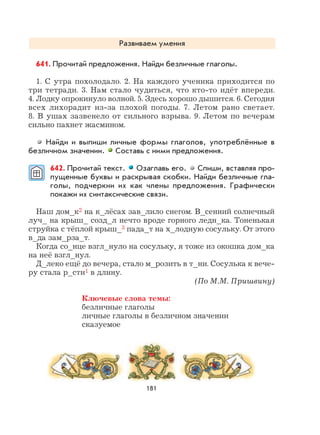 181
Развиваем умения
641. Прочитай предложения. Найди безличные глаголы.
1. С утра похолодало. 2. На каждого ученика приходится по
три тетради. 3. Нам стало чудиться, что кто-то идёт впереди.
4. Лодку опрокинуло волной. 5. Здесь хорошо дышится. 6. Сегодня
всех лихорадит из-за плохой погоды. 7. Летом рано светает.
8. В ушах зазвенело от сильного взрыва. 9. Летом по вечерам
сильно пахнет жасмином.
Найди и выпиши личные формы глаголов, употреблённые в
безличном значении. Составь с ними предложения.
642. Прочитай текст. Озаглавь его. Спиши, вставляя про-
пущенные буквы и раскрывая скобки. Найди безличные гла-
голы, подчеркни их как члены предложения. Графически
покажи их синтаксические связи.
Наш дом_к2 на к_лёсах зав_лило снегом. В_сенний солнечный
луч_ на крыш_ созд_л нечто вроде горного ледн_ка. Тоненькая
струйка с тёплой крыш_3 пада_т на х_лодную сосульку. От этого
в_да зам_рза_т.
Когда со_нце взгл_нуло на сосульку, я тоже из окошка дом_ка
на неё взгл_нул.
Д_леко ещё до вечера, стало м_розить в т_ни. Сосулька к вече-
ру стала р_сти1 в длину.
(По М.М. Пришвину)
Ключевые слова темы:
безличные глаголы
личные глаголы в безличном значении
сказуемое
 