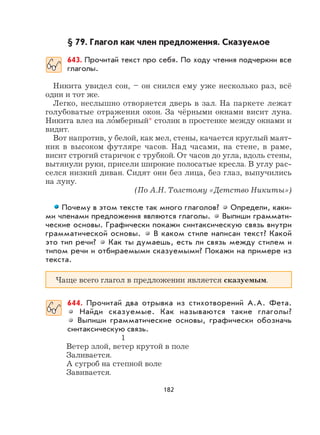 182
§ 79. Глагол как член предложения. Сказуемое
643. Прочитай текст про себя. По ходу чтения подчеркни все
глаголы.
Никита увидел сон, – он снился ему уже несколько раз, всё
один и тот же.
Легко, неслышно отворяется дверь в зал. На паркете лежат
голубоватые отражения окон. За чёрными окнами висит луна.
Никита влез на ло
,
мберный* столик в простенке между окнами и
видит.
Вот напротив, у белой, как мел, стены, качается круглый маят-
ник в высоком футляре часов. Над часами, на стене, в раме,
висит строгий старичок с трубкой. От часов до угла, вдоль стены,
вытянули руки, присели широкие полосатые кресла. В углу рас-
селся низкий диван. Сидят они без лица, без глаз, выпучились
на луну.
(По А.Н. Толстому «Детство Никиты»)
Почему в этом тексте так много глаголов? Определи, каки-
ми членами предложения являются глаголы. Выпиши граммати-
ческие основы. Графически покажи синтаксическую связь внутри
грамматической основы. В каком стиле написан текст? Какой
это тип речи? Как ты думаешь, есть ли связь между стилем и
типом речи и отбираемыми сказуемыми? Покажи на примере из
текста.
Чаще всего глагол в предложении является сказуемым.
644. Прочитай два отрывка из стихотворений А.А. Фета.
Найди сказуемые. Как называются такие глаголы?
Выпиши грамматические основы, графически обозначь
синтаксическую связь.
1
Ветер злой, ветер крутой в поле
Заливается.
А сугроб на степной воле
Завивается.
 
