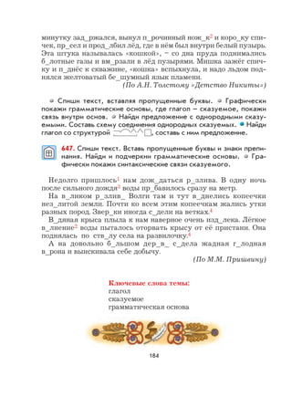 184
минутку зад_ржался, вынул п_рочинный нож_к2 и коро_ку спи-
чек, пр_сел и прод_лбил лёд, где в нём был внутри белый пузырь.
Эта штука называлась «кошкой», – со дна пруда поднимались
б_лотные газы и вм_рзали в лёд пузырями. Мишка зажёг спич-
ку и п_днёс к скважине, «кошка» вспыхнула, и надо льдом под-
нялся желтоватый бе_шумный язык пламени.
(По А.Н. Толстому «Детство Никиты»)
Спиши текст, вставляя пропущенные буквы. Графически
покажи грамматические основы, где глагол – сказуемое, покажи
связь внутри основ. Найди предложение с однородными сказу-
емыми. Составь схему соединения однородных сказуемых. Найди
глагол со структурой , составь с ним предложение.
647. Спиши текст. Вставь пропущенные буквы и знаки препи-
нания. Найди и подчеркни грамматические основы. Гра-
фически покажи синтаксические связи сказуемого.
Недолго пришлось1 нам дож_даться р_злива. В одну ночь
после сильного дождя3 воды пр_бавилось сразу на метр.
На в_ликом р_злив_ Волги там и тут в_днелись копеечки
нез_литой земли. Почти ко всем этим копеечкам жались утки
разных пород. Звер_ки иногда с_дели на ветках.4
В_дяная крыса плыла к нам наверное очень изд_лека. Лёгкое
в_лнение2 воды пыталось оторвать крысу от её пристани. Она
поднялась по ств_лу села на развилочку.4
А на довольно б_льшом дер_в_ с_дела жадная г_лодная
в_рона и выискивала себе добычу.
(По М.М. Пришвину)
Ключевые слова темы:
глагол
сказуемое
грамматическая основа
 