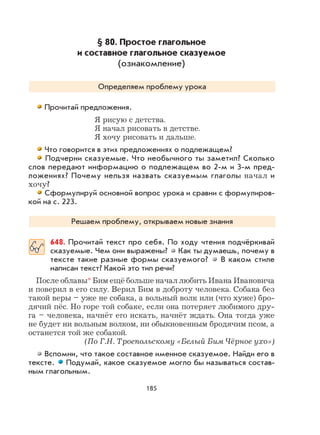 185
§ 80. Простое глагольное
и составное глагольное сказуемое
(ознакомление)
Определяем проблему урока
Прочитай предложения.
Я рисую с детства.
Я начал рисовать в детстве.
Я хочу рисовать и дальше.
Что говорится в этих предложениях о подлежащем?
Подчерни сказуемые. Что необычного ты заметил? Сколько
слов передают информацию о подлежащем во 2-м и 3-м пред-
ложениях? Почему нельзя назвать сказуемым глаголы начал и
хочу?
Сформулируй основной вопрос урока и сравни с формулиров-
кой на с. 223.
Решаем проблему, открываем новые знания
648. Прочитай текст про себя. По ходу чтения подчёркивай
сказуемые. Чем они выражены? Как ты думаешь, почему в
тексте такие разные формы сказуемого? В каком стиле
написан текст? Какой это тип речи?
После облавы* Бим ещё больше начал любить Ивана Ивановича
и поверил в его силу. Верил Бим в доброту человека. Собака без
такой веры – уже не собака, а вольный волк или (что хуже) бро-
дячий пёс. Но горе той собаке, если она потеряет любимого дру-
га – человека, начнёт его искать, начнёт ждать. Она тогда уже
не будет ни вольным волком, ни обыкновенным бродячим псом, а
останется той же собакой.
(По Г.Н. Троепольскому «Белый Бим Чёрное ухо»)
Вспомни, что такое составное именное сказуемое. Найди его в
тексте. Подумай, какое сказуемое могло бы называться состав-
ным глагольным.
 