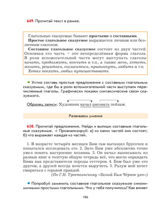 186
649. Прочитай текст в рамке.
Глагольные сказуемые бывают простыми и составными.
Простое глагольное сказуемое выражается личным или без-
личным глаголом.
Составное глагольное сказуемое состоит из двух частей.
Основная его часть – это неопределённая форма глагола.
В роли вспомогательной части могут выступать глаголы
начать, продолжать, кончить и т.п., а также мочь, хотеть,
желать, решиться, согласиться, привыкнуть, любить и т.п.
Хотел поехать, любил путешествовать.
Устно составь простые предложения с составным глагольным
сказуемым, где бы в роли вспомогательной части выступали пере-
численные глаголы. Графически покажи синтаксические связи ска-
зуемого.
Образец записи: Художник начал рисовать пейзаж.
Развиваем умения
650. Прочитай предложения. Найди и выпиши составные глаголь-
ные сказуемые. Проанализируй: а) из каких частей они состоят;
б) что выражает каждая из частей.
1. В возрасте четырёх месяцев Бим сам вытащил брусочек и
попытался исследовать его. 2. Зато Бим уже абсолютно точно
умел понять настроение хозяина. 3. Он начал выписывать из
разных книг в толстую общую тетрадь всё, что могло оправдать
Бима как представителя породы сеттеров. 4. Бим был уже его
другом, а друзей всегда хочется выручить. 5. Разум мой хочет
смириться с горькой правдой.
(По Г.Н. Троепольскому «Белый Бим Чёрное ухо»)
Попробуй заменить составное глагольное сказуемое синони-
мичными простыми глагольными. Что у тебя получилось? Как влияет
 