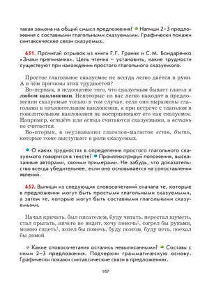 187
такая замена на общий смысл предложения? Напиши 2–3 предло-
жения с составными глагольными сказуемыми. Графически покажи
синтаксические связи сказуемых.
651. Прочитай отрывок из книги Г.Г. Граник и С.М. Бондаренко
«Знаки препинания». Цель чтения – установить, какие трудности
существуют при нахождении простого глагольного сказуемого.
Простое глагольное сказуемое не всегда легко даётся в руки.
А в чём причины этих трудностей?
Во-первых, в недооценке того, что сказуемым бывает глагол в
любом наклонении. Некоторые из вас легко находят в предло-
жении сказуемые только в том случае, если они выражены гла-
голами в изъявительном наклонении, а при встрече с глаголом в
повелительном наклонении не воспринимают его как сказуемое.
Например, встаёт или встал считаются сказуемыми, а встань
не считается.
Во-вторых, в неузнавании глаголов-малюток есть, быть,
которые тоже выступают в роли сказуемых.
О каких трудностях в определении простого глагольного ска-
зуемого говорится в тексте? Проиллюстрируй положения, выска-
занные авторами, своими примерами. Не забудь, что доказатель-
ство всегда убедительнее, если оно основывается на сопоставлении
явлений.
652. Выпиши из следующих словосочетаний сначала те, которые
в предложении могут быть простыми глагольными сказуемыми,
а затем те, которые могут быть составными глагольными сказу-
емыми.
Начал кричать, был писателем, буду читать, перестал шуметь,
стал прыгать, ничего не видит, хочу помочь1, согрел бы руками,
можно сидеть1, хотел бы помочь, буду поэтом, буду петь, поехал
бы домой.
Какие словосочетания остались невыписанными? Составь с
ними 2–3 предложения. Подчеркни грамматическую основу.
Графически покажи синтаксические связи в предложениях.
 