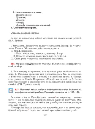 189
2. Непостоянные признаки:
а) наклонение;
б) время;
в) число;
г) лицо;
д) род (в прошедшем времени).
III. Синтаксическая роль.
Образец разбора глагола:
Запах антоновских яблок исчезает из помещичьих усадеб.
(И.А. Бунин)
I. Исчезает. Запах (что делает?) исчезает. Неопр. ф. – исче-
зать. Глагол. Обозначает действие предмета.
II. Морф. признаки.
1. Пост.: несов. вид; неперех.; невозвр.; I спр.
2. Непост.: изъявит. накл.; наст. вр.; ед. ч.; 3-е л.
III. Синт. роль – простое глагольное сказуемое.
656. Найди в предложениях глаголы. Выполни их морфологиче-
ский разбор.
1. Бим потому и примолк, что волчица уже не бросалась на
него. 2. Сколько времени так продолжалось бы, неизвестно.
3. Бим стал задыхаться, а потому и выполз из дупла. 4. Теперь
стал утешать Семён Петрович: «Придёт он, придёт...» 5. Через
некоторое время в сторожке кто-то закашлялся и заговорил сам
с собой. (Г.Н. Троепольский)
657. Прочитай текст, найди и подчеркни глаголы. Выполни их
морфологический разбор. Пользуйся планом на с. 188–189.
Вспомните: когда Суок бродила ночью1 по зверинцу, – вспом-
ните! – ей показался подозрительным один из попугаев. Она
видела, как он смотрел на неё и как улыбнулся в свою длинную
красную бороду.
И теперь на пальце зоолога, так же удобно, как и на своей сере-
бряной жёрдочке2, сидел этот самый краснобородый попугай.
 