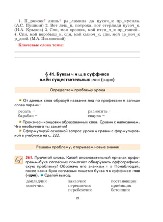 19
1. П_рожок2 лишь1 ра_ломила да кусоч_к пр_кусила.
(А.С. Пушкин) 2. Вот лещ_к, потроха, вот стерляди кусоч_к.
(И.А. Крылов) 3. Спи, моя крошка, мой птен_ч_к пр_гожий...
4. Спи, мой воробыш_к, спи, мой сыноч_к, спи, мой зв_ноч_к
р_дной. (М.А. Исаковский)
Ключевые слова темы:
§ 41. Буквы ч и щ в суффиксе
имён существительных -чик (-щик)
Определяем проблему урока
От данных слов образуй названия лиц по профессии и запиши
слова парами:
резать – разносить –
барабан – сварка –
Произнеси концовки образованных слов. Сравни с написанием.
Что необычного ты заметил?
Сформулируй основной вопрос урока и сравни с формулиров-
кой в учебнике на с. 222.
Решаем проблему, открываем новые знания
361. Прочитай слова. Какой опознавательный признак орфо-
грамм-букв согласных помогает обнаружить орфографиче-
скую проблему? Обозначь его значком Понаблюдай,
после каких букв согласных пишется буква ч в суффиксе -чик
(-щик). Сделай вывод.
докладчик заказчик постановщик
советчик переписчик приёмщик
перебежчик бетонщик
 