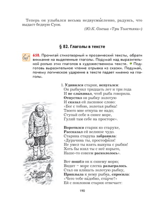 190
Теперь он улыбался весьма недвусмы
,
сленно, радуясь, что
выдаст бедную Суок.
(Ю.К. Олеша «Три Толстяка»)
§ 82. Глаголы в тексте
658. Прочитай стихотворный и прозаический тексты, обрати
внимание на выделенные глаголы. Подумай над выразитель-
ной ролью этих глаголов в художественном тексте. Под-
готовь выразительное чтение отрывка из сказки. Подумай,
почему логическое ударение в тексте падает именно на гла-
голы.
1. Удивился старик, испугался:
Он рыбачил тридцать лет и три года
И не слы
,
хивал, чтоб рыба говорила.
Отпустил он рыбку золотую
И сказал ей ласковое слово:
«Бог с тобою, золотая рыбка!
Твоего мне откупа не надо;
Ступай себе в синее море,
Гуляй там себе на просторе».
Воротился старик ко старухе,
Рассказал ей великое чудо.
Старика старуха забранила:
«Дурачина ты, простофи
,
ля!
Не умел ты взять выкупа с рыбки!
Хоть бы взял ты с неё корыто,
Наше-то совсем раскололось».
Вот пошёл он к синему морю;
Видит – море слегка разыгралось.
Стал он кли
,
кать золотую рыбку,
Приплыла к нему рыбка, спросила:
«Чего тебе на
,
добно, ста
,
рче?»
Ей с поклоном старик отвечает:
 