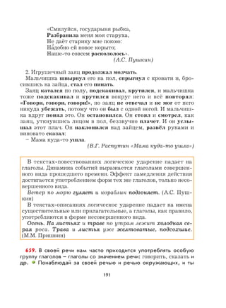 191
«Смилуйся, государыня рыбка,
Разбранила меня моя старуха,
Не даёт старику мне покою:
На
,
добно ей новое корыто;
Наше-то совсем раскололось».
(А.С. Пушкин)
2. Игрушечный заяц продолжал молчать.
Мальчишка швырнул его на пол, спрыгнул с кровати и, бро-
сившись на зайца, стал его пинать.
Заяц катался по полу, подскакивал, крутился, и мальчишка
тоже подскакивал и крутился вокруг него и всё повторял:
«Говори, говори, говори!», но заяц не отвечал и не мог от него
никуда убежать, потому что он был с одной ногой. И мальчиш-
ка вдруг понял это. Он остановился. Он стоял и смотрел, как
заяц, уткнувшись лицом в пол, беззвучно плачет. И он услы-
шал этот плач. Он наклонился над зайцем, развёл руками и
виновато сказал:
– Мама куда-то ушла.
(В.Г. Распутин «Мама куда-то ушла»)
В текстах-повествованиях логическое ударение падает на
глаголы. Динамика событий выражается глаголами совершен-
ного вида прошедшего времени. Эффект замедления действия
достигается употреблением форм тех же глаголов, только несо-
вершенного вида.
Ветер по морю гуляетгуляет и кораблик подгоняетподгоняет. (А.С. Пуш-
кин)
В текстах-описаниях логическое ударение падает на имена
существительные или прилагательные, а глаголы, как правило,
употребляются в форме несовершенного вида.
Осень. На листьяхОсень. На листьях и траветраве по утрам лежит холодная се-холодная се-
раярая роса. ТраваТрава и листьялистья уже желтоватыежелтоватые, подсохшиеподсохшие.
(М.М. Пришвин)
659. В своей речи нам часто приходится употреблять особую
группу глаголов – глаголы со значением речи: говорить, сказать и
др. Понаблюдай за своей речью и речью окружающих, и ты
 